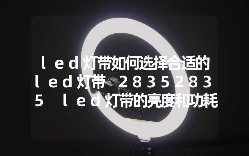 led灯带如何选择合适的led灯带 28352835 led灯带的亮度和功耗对比 50505050 led灯带的颜色和亮度对比
